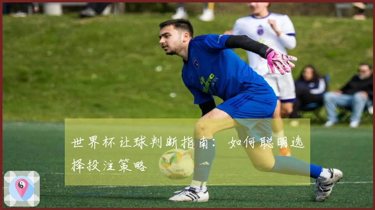 世界杯让球判断指南：如何聪明选择投注策略