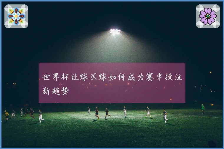 世界杯让球买球如何成为赛季投注新趋势