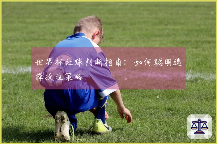 世界杯让球判断指南：如何聪明选择投注策略