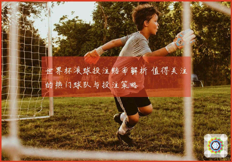 世界杯滚球投注赔率解析 值得关注的热门球队与投注策略