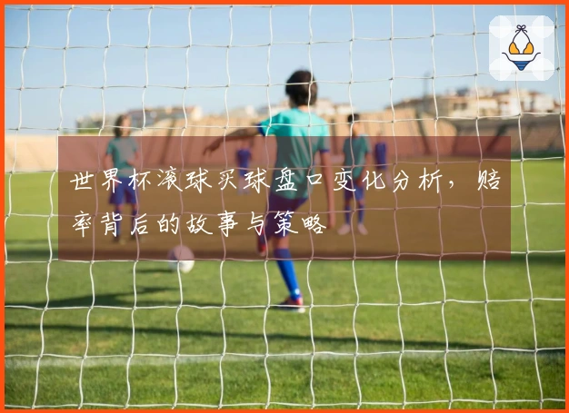 世界杯滚球买球盘口变化分析，赔率背后的故事与策略